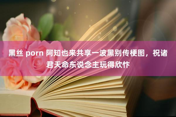 黑丝 porn 阿知也来共享一波黑别传梗图，祝诸君天命东说念主玩得欣忭