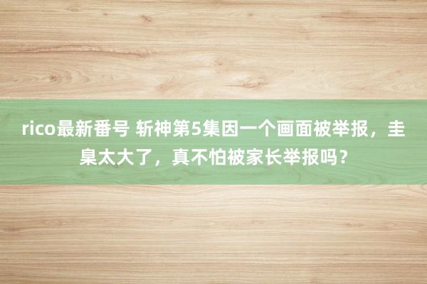 rico最新番号 斩神第5集因一个画面被举报，圭臬太大了，真不怕被家长举报吗？