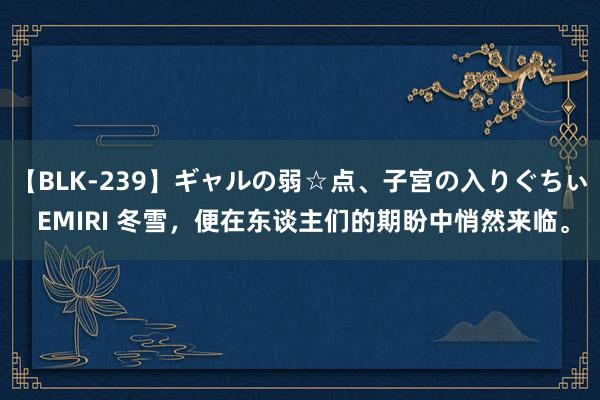 【BLK-239】ギャルの弱☆点、子宮の入りぐちぃ EMIRI 冬雪，便在东谈主们的期盼中悄然来临。