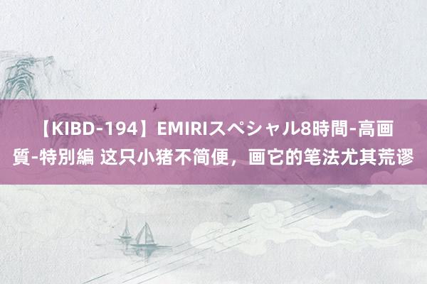 【KIBD-194】EMIRIスペシャル8時間-高画質-特別編 这只小猪不简便，画它的笔法尤其荒谬