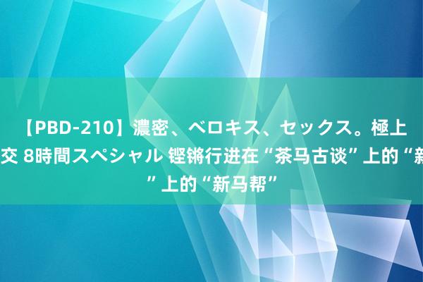 【PBD-210】濃密、ベロキス、セックス。極上接吻性交 8時間スペシャル 铿锵行进在“茶马古谈”上的“新马帮”