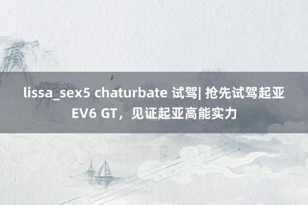 lissa_sex5 chaturbate 试驾| 抢先试驾起亚EV6 GT，见证起亚高能实力