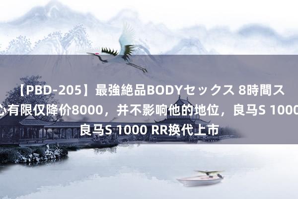 【PBD-205】最強絶品BODYセックス 8時間スペシャル 至心有限仅降价8000，并不影响他的地位，良马S 1000 RR换代上市