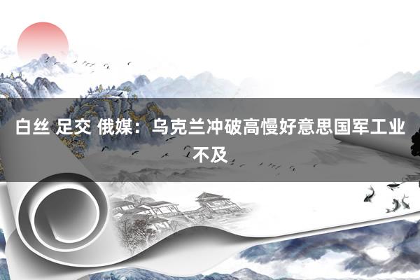 白丝 足交 俄媒：乌克兰冲破高慢好意思国军工业不及