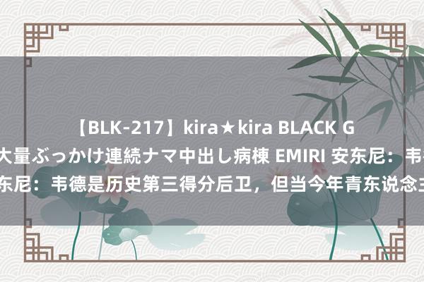 【BLK-217】kira★kira BLACK GAL黒ギャルご奉仕ナース 大量ぶっかけ連続ナマ中出し病棟 EMIRI 安东尼：韦德是历史第三得分后卫，但当今年青东说念主很少拿起他了