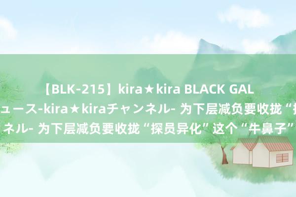 【BLK-215】kira★kira BLACK GAL 黒ギャル・EMIRIプロデュース-kira★kiraチャンネル- 为下层减负要收拢“探员异化”这个“牛鼻子”