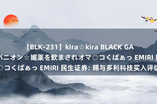 【BLK-231】kira☆kira BLACK GAL 黒ギャル中出し温泉コンパニオン☆媚薬を飲まされオマ○コくぱぁっ EMIRI 民生证券: 赐与多利科技买入评级