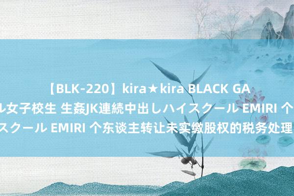 【BLK-220】kira★kira BLACK GAL 留年5年目のお姉黒ギャル女子校生 生姦JK連続中出しハイスクール EMIRI 个东谈主转让未实缴股权的税务处理【个税】