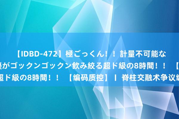 【IDBD-472】極ごっくん！！計量不可能な爆量ザーメンをS級女優がゴックンゴックン飲み絞る超ド級の8時間！！ 【编码质控】〡 脊柱交融术争议编码