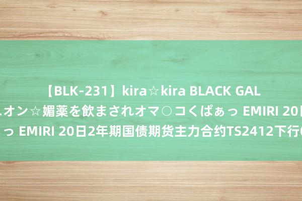 【BLK-231】kira☆kira BLACK GAL 黒ギャル中出し温泉コンパニオン☆媚薬を飲まされオマ○コくぱぁっ EMIRI 20日2年期国债期货主力合约TS2412下行0.02%