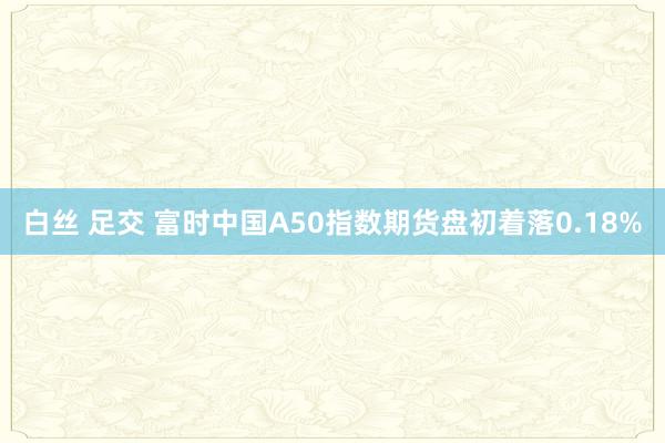 白丝 足交 富时中国A50指数期货盘初着落0.18%