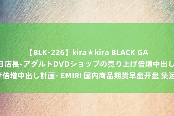 【BLK-226】kira★kira BLACK GAL 黒ギャル露出セクハラ1日店長-アダルトDVDショップの売り上げ倍増中出し計画- EMIRI 国内商品期货早盘开盘 集运欧线涨超3%