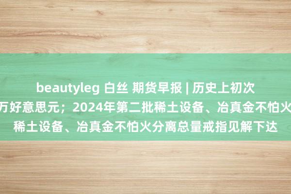 beautyleg 白丝 期货早报 | 历史上初次！每块金条价值超100万好意思元；2024年第二批稀土设备、冶真金不怕火分离总量戒指见解下达