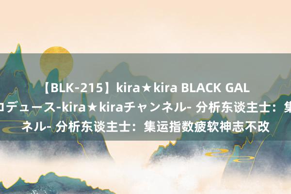 【BLK-215】kira★kira BLACK GAL 黒ギャル・EMIRIプロデュース-kira★kiraチャンネル- 分析东谈主士：集运指数疲软神志不改