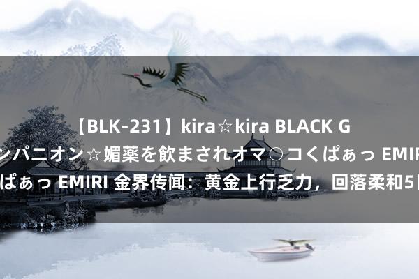 【BLK-231】kira☆kira BLACK GAL 黒ギャル中出し温泉コンパニオン☆媚薬を飲まされオマ○コくぱぁっ EMIRI 金界传闻：黄金上行乏力，回落柔和5日均线买入！