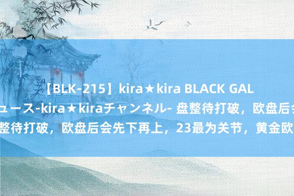 【BLK-215】kira★kira BLACK GAL 黒ギャル・EMIRIプロデュース-kira★kiraチャンネル- 盘整待打破，欧盘后会先下再上，23最为关节，黄金欧盘后多空战略