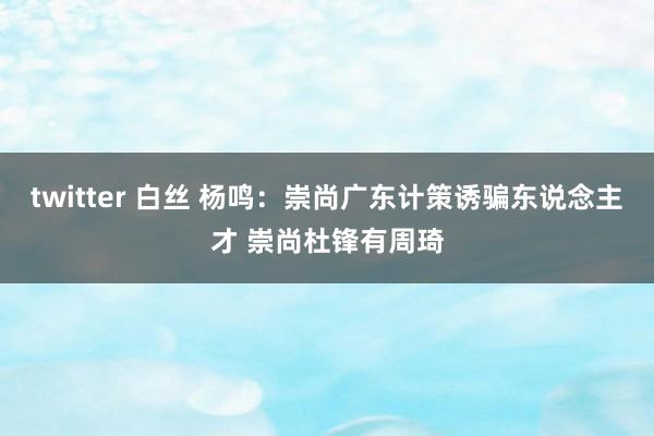 twitter 白丝 杨鸣：崇尚广东计策诱骗东说念主才 崇尚杜锋有周琦