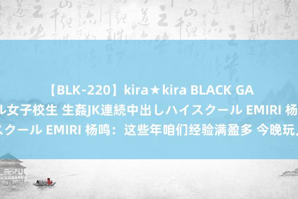 【BLK-220】kira★kira BLACK GAL 留年5年目のお姉黒ギャル女子校生 生姦JK連続中出しハイスクール EMIRI 杨鸣：这些年咱们经验满盈多 今晚玩儿命打好