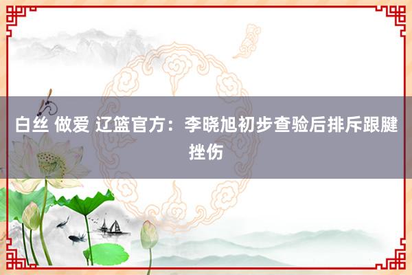 白丝 做爱 辽篮官方：李晓旭初步查验后排斥跟腱挫伤