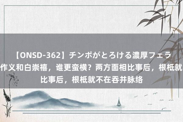 【ONSD-362】チンポがとろける濃厚フェラチオ4時間 傅作义和白崇禧，谁更蛮横？两方面相比事后，根柢就不在吞并脉络