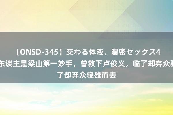 【ONSD-345】交わる体液、濃密セックス4時間 此东谈主是梁山第一妙手，曾救下卢俊义，临了却弃众骁雄而去