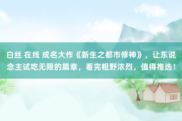 白丝 在线 成名大作《新生之都市修神》，让东说念主试吃无限的篇章，看完粗野浓烈，值得推选！