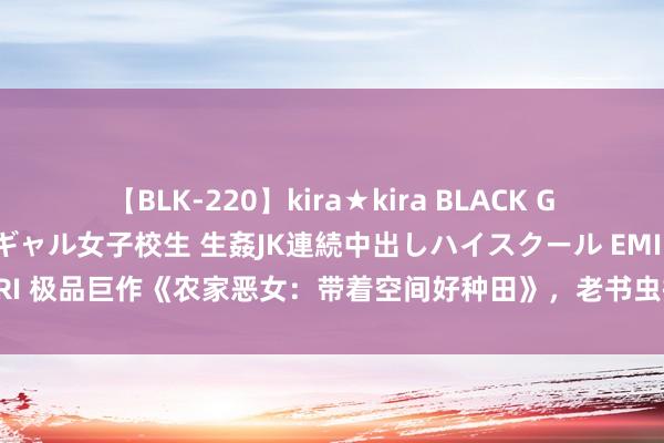 【BLK-220】kira★kira BLACK GAL 留年5年目のお姉黒ギャル女子校生 生姦JK連続中出しハイスクール EMIRI 极品巨作《农家恶女：带着空间好种田》，老书虫提名，一定戳中你的胃口！