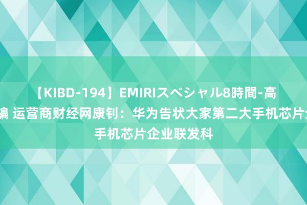 【KIBD-194】EMIRIスペシャル8時間-高画質-特別編 运营商财经网康钊：华为告状大家第二大手机芯片企业联发科