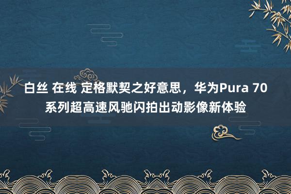 白丝 在线 定格默契之好意思，华为Pura 70系列超高速风驰闪拍出动影像新体验