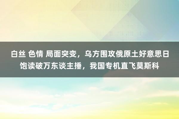 白丝 色情 局面突变，乌方围攻俄原土好意思日饱读破万东谈主捶，我国专机直飞莫斯科