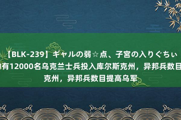 【BLK-239】ギャルの弱☆点、子宮の入りぐちぃ EMIRI 约有12000名乌克兰士兵投入库尔斯克州，异邦兵数目提高乌军