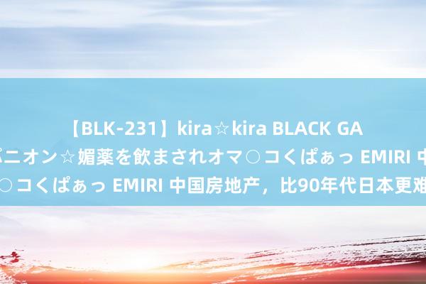 【BLK-231】kira☆kira BLACK GAL 黒ギャル中出し温泉コンパニオン☆媚薬を飲まされオマ○コくぱぁっ EMIRI 中国房地产，比90年代日本更难