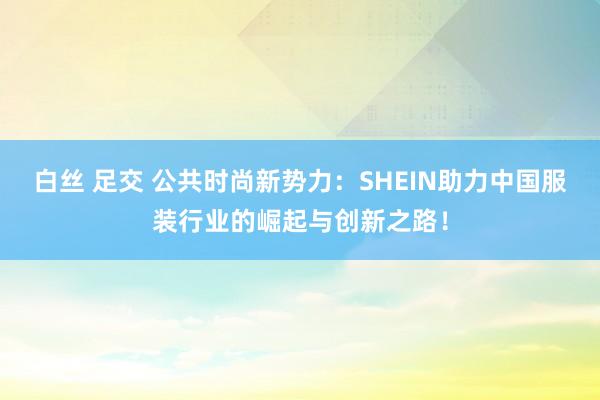 白丝 足交 公共时尚新势力：SHEIN助力中国服装行业的崛起与创新之路！