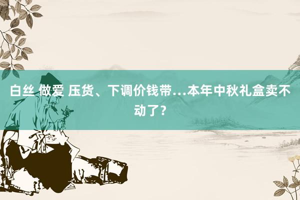 白丝 做爱 压货、下调价钱带…本年中秋礼盒卖不动了？