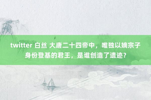 twitter 白丝 大唐二十四帝中，唯独以嫡宗子身份登基的君王，是谁创造了遗迹？