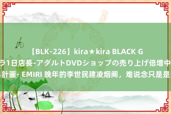 【BLK-226】kira★kira BLACK GAL 黒ギャル露出セクハラ1日店長-アダルトDVDショップの売り上げ倍増中出し計画- EMIRI 晚年的李世民建凌烟阁，难说念只是是为了犒赏和牵挂二十四元勋吗