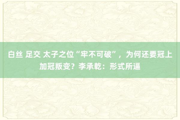 白丝 足交 太子之位“牢不可破”，为何还要冠上加冠叛变？李承乾：形式所逼