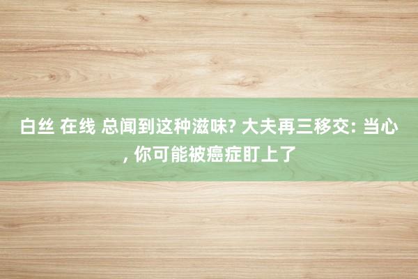 白丝 在线 总闻到这种滋味? 大夫再三移交: 当心， 你可能被癌症盯上了