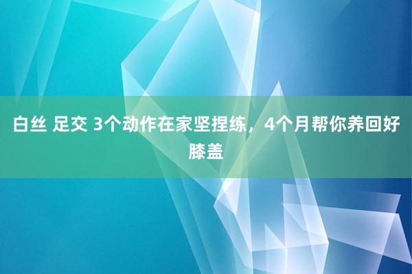 白丝 足交 3个动作在家坚捏练，4个月帮你养回好膝盖