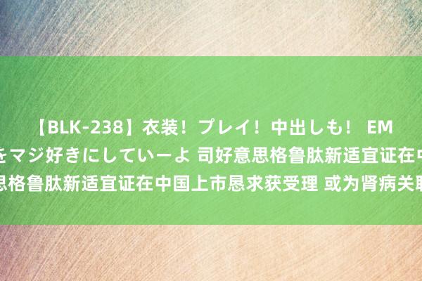 【BLK-238】衣装！プレイ！中出しも！ EMIRIのつぶやき指令で私をマジ好きにしていーよ 司好意思格鲁肽新适宜证在中国上市恳求获受理 或为肾病关联适宜证