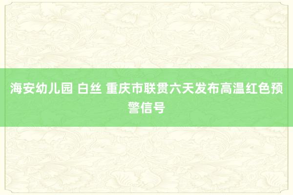 海安幼儿园 白丝 重庆市联贯六天发布高温红色预警信号