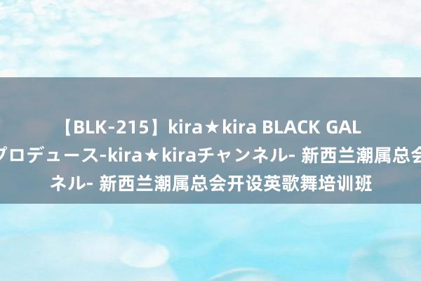 【BLK-215】kira★kira BLACK GAL 黒ギャル・EMIRIプロデュース-kira★kiraチャンネル- 新西兰潮属总会开设英歌舞培训班