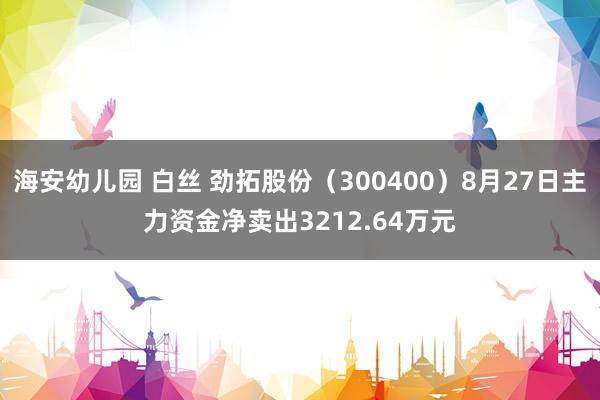 海安幼儿园 白丝 劲拓股份（300400）8月27日主力资金净卖出3212.64万元