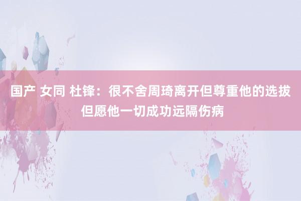 国产 女同 杜锋：很不舍周琦离开但尊重他的选拔 但愿他一切成功远隔伤病