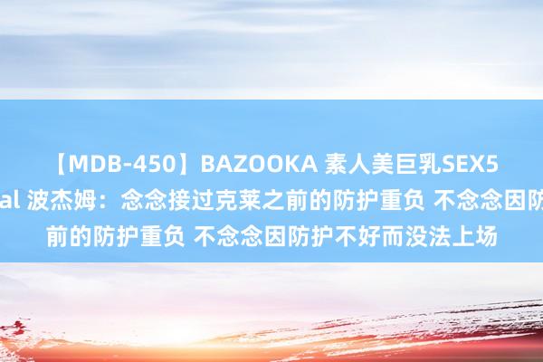 【MDB-450】BAZOOKA 素人美巨乳SEX50連発 8時間Special 波杰姆：念念接过克莱之前的防护重负 不念念因防护不好而没法上场