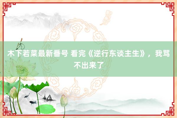 木下若菜最新番号 看完《逆行东谈主生》，我骂不出来了