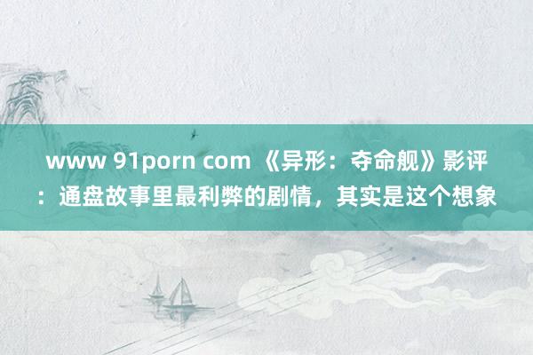 www 91porn com 《异形：夺命舰》影评：通盘故事里最利弊的剧情，其实是这个想象