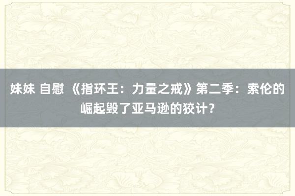 妹妹 自慰 《指环王：力量之戒》第二季：索伦的崛起毁了亚马逊的狡计？