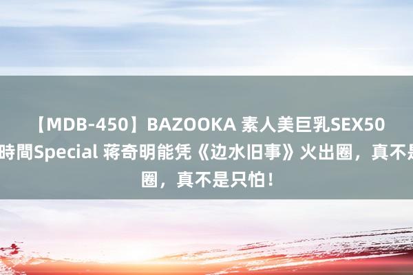 【MDB-450】BAZOOKA 素人美巨乳SEX50連発 8時間Special 蒋奇明能凭《边水旧事》火出圈，真不是只怕！