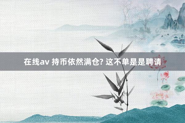 在线av 持币依然满仓? 这不单是是聘请